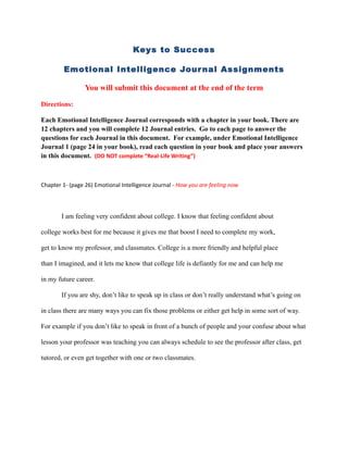 Keys to Success

        Emotional Intelligence Jour nal Assignments

                 You will submit this document at the end of the term

Directions:

Each Emotional Intelligence Journal corresponds with a chapter in your book. There are
12 chapters and you will complete 12 Journal entries. Go to each page to answer the
questions for each Journal in this document. For example, under Emotional Intelligence
Journal 1 (page 24 in your book), read each question in your book and place your answers
in this document. (DO NOT complete “Real-Life Writing”)



Chapter 1- (page 26) Emotional Intelligence Journal - How you are feeling now




       I am feeling very confident about college. I know that feeling confident about

college works best for me because it gives me that boost I need to complete my work,

get to know my professor, and classmates. College is a more friendly and helpful place

than I imagined, and it lets me know that college life is defiantly for me and can help me

in my future career.

       If you are shy, don’t like to speak up in class or don’t really understand what’s going on

in class there are many ways you can fix those problems or either get help in some sort of way.

For example if you don’t like to speak in front of a bunch of people and your confuse about what

lesson your professor was teaching you can always schedule to see the professor after class, get

tutored, or even get together with one or two classmates.
 