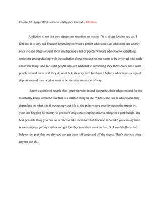 Chapter 10 - (page 312) Emotional Intelligence Journal – Addiction




        Addiction to me is a very dangerous situation no matter if it to drugs food or sex ect. I

feel that it is very sad because depending on what a person addiction is an addiction can destroy

ones life and others around them and because a lot of people who are addictive to something

sometime end up dealing with the addiction alone because no one wants to be involved with such

a horrible thing. And for some people who are addicted to something they themselves don’t want

people around them or if they do want help its very hard for them. I believe addiction is a sign of

depression and then need to want to be loved in some sort of way.


        I know a couple of people that I grew up with in and dangerous drug addiction and for me

to actually know someone like that is a terrible thing to see. When some one is addicted to drug

depending on what it is it messes up your life to the point where your living on the streets by

your self begging for money to get more drugs and sleeping under a bridge or a park bench. The

best possible thing you can do is offer to take them to rehab because it not like you can say here

is some money go buy clothes and get food because they wont do that. So I would offer rehab

help or just pray that one day god can get them off drugs and off the streets. That’s the only thing

anyone can do..
 
