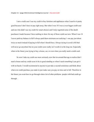 Chapter 11 - (page 342) Emotional Intelligence Journal – You and credit




        I am a credit user I use my credit to buy furniture and appliances when I need to it pretty

good because I don’t have to pay right away. But when I was 18 I was a even bigger credit user

and one who didn’t use my credit for smart choices and I truly regretted some of the dumb

purchases I made because I have nothing to show for any of those credit use now. When I was 18

I never paid my balance in full I always paid them minimum not realizing I was pay just about

twice as much instead of paying in full when I should have. Always trying to avoid a bill that

will never go anywhere but on your credit score really isn’t worth it in the long run. Especially

when in the future your trying to buy a house, car, or even when you really need a credit card.


        So now I take my credit use more seriously now that im around that age to realize that I

need a house and my credit score to be in good standing so when I need something I can get it

with no hassle. I would recommend to anyone to just take a second sometimes and think about

what ever credit purchase you make to just make sure you pay on time and in full. Therefore in

the future you wont have to go through what a lot of other problems people with bad credit go

through.
 