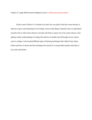 Chapter 12 - (page 369) Emotional Intelligence Journal – Revisit your personal mission




        In this course I believe I’ve learned a lot and I am very glad I took this course because it

help me to grow and understand a lot of things. Some of the things I learned is how to understand

myself as far as what career choices I can take and what to expect out of my career choices. Also

getting a better understanding of college life and how to handle myself through out my school

years in college. I also learned different types of learning techniques that I didn’t know about

before and how to choose the best techniques for myself so I can get better grades and relate to

my work much better.
 