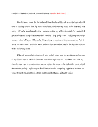Chapter 4 - (page 120) Emotional Intelligence Journal – Make a wiser choice




        One decision I made that I wish I could have handles differently was after high school I

went to a college too far from my house and driving there everyday was a hassle and tiring and

to top it off traffic was always horrible I could never find my self on time at all. So eventually I

got frustrated and fed up that after the first semester I stop going> after I stop going I ended up

taking two in a half years off basically doing nothing productive as far as an education. And it

pretty much suck that I made that weird decision to go somewhere too far that I got fed up with

traffic and driving there.


        If I could approach the situation all over again I would have just went to the college that

all my friends went to which is 5 minutes away from my house and I would be done with my

class. I would even be working on my career job just like some of the students I went to school

with or even getting a higher degree. But I come to realize everything happens for a reason but I

would defiantly have not taken a break that long and if I could go back I would.
 