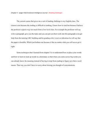 Chapter 5 - (page 156) Emotional Intelligence Journal – Reading challenges




         The current course that gives me a sort of reading challenge is my English class. The

reason is not because the reading is difficult or nothing, I know how to read but because I believe

the professor expects way too much from a low level class. For example the professor will say

write a paragraph, give you the topic and you can put you best work into this paragraph even get

help from the tutoring LRC building and his grading critic is just so ridiculous he will say that

the paper is horrible. Which just bothers me because it like no matter what you will never get it

right.


         Some techniques that I learned from chapter 5 is to understand how to place your words

and how to learn to look up words in a dictionary so that when you come across big words you

can already know the meaning instead of having to stop from reading to figure out what a word

means. That way you don’t have to worry about loosing you thought of concentrations.
 