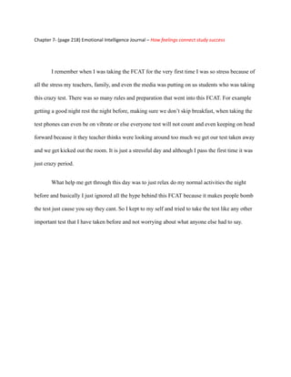 Chapter 7- (page 218) Emotional Intelligence Journal – How feelings connect study success




       I remember when I was taking the FCAT for the very first time I was so stress because of

all the stress my teachers, family, and even the media was putting on us students who was taking

this crazy test. There was so many rules and preparation that went into this FCAT. For example

getting a good night rest the night before, making sure we don’t skip breakfast, when taking the

test phones can even be on vibrate or else everyone test will not count and even keeping on head

forward because it they teacher thinks were looking around too much we get our test taken away

and we get kicked out the room. It is just a stressful day and although I pass the first time it was

just crazy period.


       What help me get through this day was to just relax do my normal activities the night

before and basically I just ignored all the hype behind this FCAT because it makes people bomb

the test just cause you say they cant. So I kept to my self and tried to take the test like any other

important test that I have taken before and not worrying about what anyone else had to say.
 