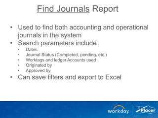 Find Journals Report
• Used to find both accounting and operational
journals in the system
• Search parameters include
• Dates
• Journal Status (Completed, pending, etc.)
• Worktags and ledger Accounts used
• Originated by
• Approved by
• Can save filters and export to Excel
 