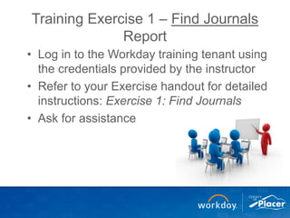 Training Exercise 1 – Find Journals
Report
• Log in to the Workday training tenant using
the credentials provided by the instructor
• Refer to your Exercise handout for detailed
instructions: Exercise 1: Find Journals
• Ask for assistance
 
