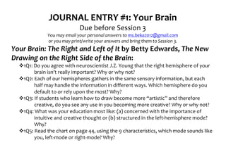 JOURNAL	
  ENTRY	
  #1:	
  Your	
  Brain	
  
                                              Due	
  before	
  Session	
  3	
  
                      You	
  may	
  email	
  your	
  personal	
  answers	
  to	
  ms.beka2012@gmail.com	
  
                      or	
  you	
  may	
  print/write	
  your	
  answers	
  and	
  bring	
  them	
  to	
  Session	
  3.	
  
Your	
  Brain:	
  The	
  Right	
  and	
  Left	
  of	
  It	
  by	
  Betty	
  Edwards,	
  The	
  New	
  
Drawing	
  on	
  the	
  Right	
  Side	
  of	
  the	
  Brain:	
  
   v1Q1:	
  Do	
  you	
  agree	
  with	
  neuroscientist	
  J.Z.	
  Young	
  that	
  the	
  right	
  hemisphere	
  of	
  your	
  
             brain	
  isn’t	
  really	
  important?	
  Why	
  or	
  why	
  not?	
  
   v1Q2:	
  Each	
  of	
  our	
  hemispheres	
  gathers	
  in	
  the	
  same	
  sensory	
  information,	
  but	
  each	
  
             half	
  may	
  handle	
  the	
  information	
  in	
  different	
  ways.	
  Which	
  hemisphere	
  do	
  you	
  
             default	
  to	
  or	
  rely	
  upon	
  the	
  most?	
  Why?	
  
   v1Q3:	
  If	
  students	
  who	
  learn	
  how	
  to	
  draw	
  become	
  more	
  “artistic”	
  and	
  therefore	
  
             creative,	
  do	
  you	
  see	
  any	
  use	
  in	
  you	
  becoming	
  more	
  creative?	
  Why	
  or	
  why	
  not?	
  
   v1Q4:	
  What	
  was	
  your	
  education	
  most	
  like:	
  (a)	
  concerned	
  with	
  the	
  importance	
  of	
  
             intuitive	
  and	
  creative	
  thought	
  or	
  (b)	
  structured	
  in	
  the	
  left-­‐hemisphere	
  mode?	
  
             Why?	
  
   v1Q5:	
  Read	
  the	
  chart	
  on	
  page	
  44,	
  using	
  the	
  9	
  characteristics,	
  which	
  mode	
  sounds	
  like	
  
             you,	
  left-­‐mode	
  or	
  right-­‐mode?	
  Why?	
  
 