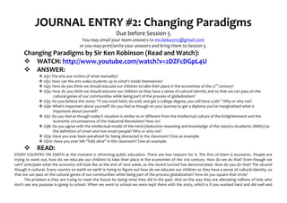 JOURNAL	
  ENTRY	
  #2:	
  Changing	
  Paradigms	
  
                                                                                                       Due	
  before	
  Session	
  5	
  
                                                                   You	
  may	
  email	
  your	
  team	
  answers	
  to	
  ms.beka2012@gmail.com	
  
                                                                  or	
  you	
  may	
  print/write	
  your	
  answers	
  and	
  bring	
  them	
  to	
  Session	
  5.	
  
         Changing	
  Paradigms	
  by	
  Sir	
  Ken	
  Robinson	
  (Read	
  and	
  Watch):	
  
         v WATCH:	
  http://www.youtube.com/watch?v=zDZFcDGpL4U	
  	
  
         v ANSWER:	
  
                         v	
  2Q1:	
  The	
  arts	
  are	
  victims	
  of	
  what	
  mentality?	
  
                         v	
  2Q2:	
  How	
  can	
  the	
  arts	
  wake	
  students	
  up	
  to	
  what’s	
  inside	
  themselves?	
  
                         v	
  2Q3:	
  How	
  do	
  you	
  think	
  we	
  should	
  educate	
  our	
  children	
  to	
  take	
  their	
  place	
  in	
  the	
  economies	
  of	
  the	
  21st	
  Century?	
  
                         v	
  2Q4:	
  How	
  do	
  you	
  think	
  we	
  should	
  educate	
  our	
  children	
  so	
  they	
  have	
  a	
  sense	
  of	
  cultural	
  identity	
  and	
  so	
  that	
  we	
  can	
  pass	
  on	
  the	
  
                                        cultural	
  genes	
  of	
  our	
  communities	
  while	
  being	
  part	
  of	
  the	
  process	
  of	
  globalization?	
  
                         v	
  2Q5:	
  Do	
  you	
  believe	
  this	
  story:	
  “If	
  you	
  work	
  hard,	
  do	
  well,	
  and	
  get	
  a	
  college	
  degree,	
  you	
  will	
  have	
  a	
  job.”	
  Why	
  or	
  why	
  not?	
  
                         v	
  2Q6:	
  What’s	
  important	
  about	
  yourself?	
  Do	
  you	
  feel	
  as	
  though	
  on	
  your	
  journey	
  to	
  get	
  a	
  diploma	
  you’ve	
  marginalized	
  what	
  is	
  
                                        important	
  about	
  yourself?	
  
                         v	
  2Q7:	
  Do	
  you	
  feel	
  as	
  though	
  today’s	
  situation	
  is	
  similar	
  to	
  or	
  different	
  from	
  the	
  intellectual	
  culture	
  of	
  the	
  Enlightenment	
  and	
  the	
  
                                        economic	
  circumstances	
  of	
  the	
  Industrial	
  Revolution?	
  How	
  so?	
  
                         v	
  2Q8:	
  Do	
  you	
  agree	
  with	
  the	
  intellectual	
  model	
  of	
  the	
  mind	
  (deductive	
  reasoning	
  and	
  knowledge	
  of	
  the	
  classics=Academic	
  Ability)	
  as	
  
                                        the	
  definition	
  of	
  smart	
  and	
  non-­‐smart	
  people?	
  Why	
  or	
  why	
  not?	
  
                         v	
  2Q9:	
  Have	
  you	
  ever	
  been	
  penalized	
  for	
  being	
  distracted	
  in	
  the	
  classroom?	
  Give	
  an	
  example.	
  
                         v	
  2Q10:	
  Have	
  you	
  ever	
  felt	
  “fully	
  alive”	
  in	
  the	
  classroom?	
  Give	
  an	
  example.	
  
         v            READ:	
  
EVERY	
  COUNTRY	
  ON	
  EARTH	
  at	
  the	
  moment	
  is	
  reforming	
  public	
  education.	
  There	
  are	
  two	
  reasons	
  for	
  it.	
  The	
  first	
  of	
  them	
  is	
  economic.	
  People	
  are	
  
trying	
  to	
  work	
  out,	
  how	
  do	
  we	
  educate	
  our	
  children	
  to	
  take	
  their	
  place	
  in	
  the	
  economies	
  of	
  the	
  21st	
  century.	
  How	
  do	
  we	
  do	
  that?	
  Even	
  though	
  we	
  
can't	
  anticipate	
  what	
  the	
  economy	
  will	
  look	
  like	
  at	
  the	
  end	
  of	
  next	
  week,	
  as	
  the	
  recent	
  turmoil	
  has	
  demonstrated.	
  How	
  do	
  you	
  do	
  that?	
  The	
  second	
  
though	
  is	
  cultural.	
  Every	
  country	
  on	
  earth	
  on	
  earth	
  is	
  trying	
  to	
  figure	
  out	
  how	
  do	
  we	
  educate	
  our	
  children	
  so	
  they	
  have	
  a	
  sense	
  of	
  cultural	
  identity,	
  so	
  
that	
  we	
  can	
  pass	
  on	
  the	
  cultural	
  genes	
  of	
  our	
  communities	
  while	
  being	
  part	
  of	
  the	
  process	
  globalization?	
  How	
  do	
  you	
  square	
  that	
  circle?	
  
         The	
  problem	
  is	
  they	
  are	
  trying	
  to	
  meet	
  the	
  future	
  by	
  doing	
  what	
  they	
  did	
  in	
  the	
  past.	
  And	
  on	
  the	
  way	
  they	
  are	
  alienating	
  millions	
  of	
  kids	
  who	
  
don't	
   see	
   any	
   purpose	
   in	
   going	
   to	
   school.	
   When	
   we	
   went	
   to	
   school	
   we	
   were	
   kept	
   there	
   with	
   the	
   story,	
   which	
   is	
   if	
   you	
   worked	
   hard	
   and	
   did	
   well	
   and	
  
 