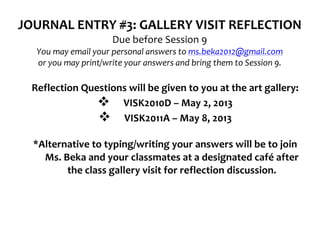 JOURNAL	
  ENTRY	
  #3:	
  GALLERY	
  VISIT	
  REFLECTION	
  
                                             Due	
  before	
  Session	
  9	
  
               You	
  may	
  email	
  your	
  personal	
  answers	
  to	
  ms.beka2012@gmail.com	
  
               or	
  you	
  may	
  print/write	
  your	
  answers	
  and	
  bring	
  them	
  to	
  Session	
  9.	
  
	
  
              Reflection	
  Questions	
  will	
  be	
  given	
  to	
  you	
  at	
  the	
  art	
  gallery:	
  
                               v VISK2010D	
  –	
  May	
  2,	
  2013	
  
                               v VISK2011A	
  –	
  May	
  8,	
  2013	
  
       	
  
              *Alternative	
  to	
  typing/writing	
  your	
  answers	
  will	
  be	
  to	
  join	
  
                Ms.	
  Beka	
  and	
  your	
  classmates	
  at	
  a	
  designated	
  café	
  after	
  
                        the	
  class	
  gallery	
  visit	
  for	
  reflection	
  discussion.	
  
       	
  
 