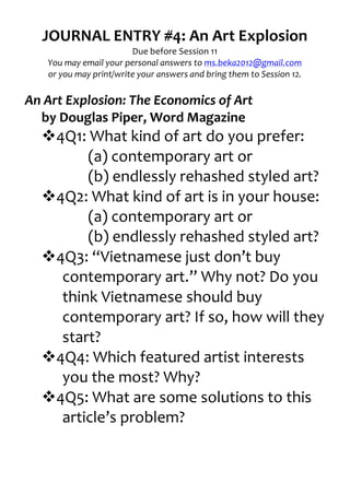 JOURNAL	
  ENTRY	
  #4:	
  An	
  Art	
  Explosion	
  
                                     Due	
  before	
  Session	
  11	
  
     You	
  may	
  email	
  your	
  personal	
  answers	
  to	
  ms.beka2012@gmail.com	
  
     or	
  you	
  may	
  print/write	
  your	
  answers	
  and	
  bring	
  them	
  to	
  Session	
  12.	
  
                                                    	
  
An	
  Art	
  Explosion:	
  The	
  Economics	
  of	
  Art	
  
   by	
  Douglas	
  Piper,	
  Word	
  Magazine	
  
     v4Q1:	
  What	
  kind	
  of	
  art	
  do	
  you	
  prefer:	
  
             (a)	
  contemporary	
  art	
  or	
  
             (b)	
  endlessly	
  rehashed	
  styled	
  art?	
  
     v4Q2:	
  What	
  kind	
  of	
  art	
  is	
  in	
  your	
  house:	
  
             (a)	
  contemporary	
  art	
  or	
  
             (b)	
  endlessly	
  rehashed	
  styled	
  art?	
  
     v4Q3:	
  “Vietnamese	
  just	
  don’t	
  buy	
  
        contemporary	
  art.”	
  Why	
  not?	
  Do	
  you	
  
        think	
  Vietnamese	
  should	
  buy	
  
        contemporary	
  art?	
  If	
  so,	
  how	
  will	
  they	
  
        start?	
  
     v4Q4:	
  Which	
  featured	
  artist	
  interests	
  
        you	
  the	
  most?	
  Why?	
  
     v4Q5:	
  What	
  are	
  some	
  solutions	
  to	
  this	
  
        article’s	
  problem?	
  
	
                 	
  
 