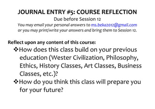 JOURNAL	
  ENTRY	
  #5:	
  COURSE	
  REFLECTION	
  
                                    Due	
  before	
  Session	
  12	
  
      You	
  may	
  email	
  your	
  personal	
  answers	
  to	
  ms.beka2012@gmail.com	
  
      or	
  you	
  may	
  print/write	
  your	
  answers	
  and	
  bring	
  them	
  to	
  Session	
  12.	
  
	
  
Reflect	
  upon	
  any	
  content	
  of	
  this	
  course:	
  
   vHow	
  does	
  this	
  class	
  build	
  on	
  your	
  previous	
  
     education	
  (Wester	
  Civilization,	
  Philosophy,	
  
     Ethics,	
  History	
  Classes,	
  Art	
  Classes,	
  Business	
  
     Classes,	
  etc.)?	
  
   vHow	
  do	
  you	
  think	
  this	
  class	
  will	
  prepare	
  you	
  
     for	
  your	
  future?	
  
 