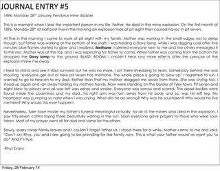 JOURNAL	
  ENTRY	
  #5
1896- Monday 28th January Pendyrus mine disaster.
This is a moment when I lose the important person in my life. Father. He died in the mine explosion. On the first month of
1896, Monday 28th at half past five in the morning an explosion took at pit eight then caused havoc in pit seven.
At five in the morning I came to work at pit eight with my family. Mother was working in the small edges not to deep
though, but father was working at the bottom of the shaft. I was holding a Davy lamp, while I was digging coal after five
minutes blue flames started to glow and I realized. Methane. I alerted everyone next to me and the others messaged it
to the rest. Mother was at the top and I was expecting for father to come. When father was coming from the bottom he
dropped the Davy lamp to the ground. BLAST! BOOM! I couldn’t hear any more effects after the pressure of the
explosion threw me away.
I tried to stand and see if dad survived but he was no more. I sat there shredding to tears. Somebody behind me was
shouting “everyone get out of here pit seven has methane. The whole place is going to blow up” I regretted to run. I
wanted to go to heaven to my dad. Rather than that my mother dragged me away from there. She was crying too. I
stood up again and ran away holding my mothers hands. Now were standing on the border of Tyler town. Pit seven and
eight blew to pieces and all was left was ashes and smoke. Everyone was sorrow and scared. The dead bodies were
found inside the coalmines and my dad…his right arm was torn away from his body and so, was his left leg. My
heartbeat was pumping so hard when I was crying. What did he do wrong? Why was he soul-taken? Why would he live
me here? Why would this ever happen!
Nevertheless, Tyler town made my father’s funeral meaningful actually, for all of the miners who died in the explosion. I
saw fifty-seven coffins laying there beautifully waiting in the sun. Soon everyone gave prayers to those who were soultaken. Most of my prayer went all for dad and some for the others.
Slowly, every miner family leaves and I couldn’t forget father so, I stood there for a while. Mother came to me and said,
“Don’t cry Rhys, you and I are going to be providing for the family now. This is what your father would’ve want you to
do” And it’s true.
-Rhys Evans

Friday, 28 February 14

 
