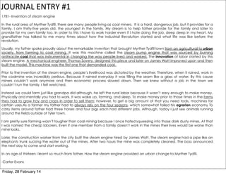 JOURNAL	
  ENTRY	
  #1
1781- Invention of steam engine
In the rural area of Myrther Tydfil, there are many people living as coal miners. It is a hard, dangerous job, but it provides for a
family. I am thirty-five years old, the youngest in the family. My dream is to help father provide for the family and later to
provide for my own family too. In order to this I have to work harder even if I hate doing the job, deep deep in my heart. My
grandfather has talked to me many times about how the Industrial Revolution started and what life was like before the
revolution.
Usually, my father spoke proudly about the remarkable invention that brought Myrther Tydfil town from an agricultural to urban
society, from farming to coal mining. It was this machine called the steam pump engine that was sourced by burning
anthracite coal that was instrumental in changing the way people lived and worked. The innovation of labor started by this
steam engine. A mechanical engineer, Thomas Savery, designed this piece and later on James Watt improved upon and then
built the model. This machine was the first one that demanded coal.
Prior to the invention of the steam engine, people’s livelihood was dictated by the weather. Therefore, when it rained, work in
the coalmine was incredibly perilous. Because it rained everyday it was filling the seam like a glass of water. By this cause
miners couldn’t work anymore and then economic process slowed down. Then we knew without a job in the town we
couldn’t run the family. I felt wretched.
Instead we could farm just like grandpa did although, he left the rural labor because it wasn’t easy enough to make money.
Physically and mentally you had to work. It was wake up, farming, and sleep. To make money prior to those times in the farms
they had to grow hay and crops in order to sell them; however, to get a big amount of that you need tools, machines for
certain uses.As a farmer my father had to always rely on the four seasons, which somewhat failed his agrarian economy To
carry items around father had three horses and four pigs each had different jobs. Although, today I just see animals running
around the fields outside of Tyler town.
I am pretty sure farming wasn’t tougher than coal mining because I once hated squeezing into those dark dusty mines. At that
I was named the cheap laborers. Even if one member from a family doesn’t work in the mines their lives would be worse than
mine looks.
Later, the construction worker from the city built the steam engine hired by James Watt. The steam engine had a pipe like an
elephants trunk sucking the water out of the mines. After two hours the mine was completely cleaned. The boss announced
the next day to come and start working.
In an age of thirteen I learnt so much from father. How the steam engine provided an urban change to Myrther Tydfil.
-Carter Evans

Friday, 28 February 14

 