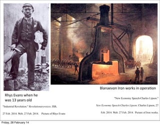 Blanaevon	
  Iron	
  works	
  in	
  opera3on
Rhys	
  Evans	
  when	
  he	
  
was	
  13	
  years	
  old

"New Economy Speech-Charles Lipson."

"Industrial Revolution." Revolutionaryvoices. ISB,
27 Feb. 2014. Web. 27 Feb. 2014.
Friday, 28 February 14

Picture of Rhys Evans

New Economy Speech-Charles Lipson. Charles Lipson, 27
Feb. 2014. Web. 27 Feb. 2014. Picture of Iron works.

 