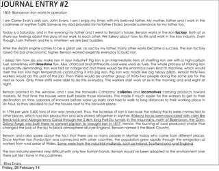 JOURNAL	
  ENTRY	
  #2
1805- Blanaevon Iron works in operation
I am Carter Evan’s only son, John Evans. I am I enjoy my times with my beloved father. My mother, father and I work in the
coalmines of Myrther Tydfil. Same as my dad provided for his father I’ll also provide sustenance for my father too.
Today is a Saturday, and in the evening my father and I went to Benson’s house. Benson works in the iron factory. Both of us
share our feelings about the days of our work to each other. We talked about how his life and work in the iron industry. Even
though, I am thirteen and he is, nineteen we are best buddies.
After the steam engine comes to be a great use, as said by my father, many other works became a success. The iron factory
raised the bar of economic higher. Benson worked exigently everyday to build iron.
I asked him how do you make iron in your industry? Pig iron is an intermediate item of smelting iron ore with a high-carbon
fuel, sometimes with limestone flux. Also, charcoal and anthracite coal were used as fuels. The whole process of making iron
is physically demanding. Iron was laid on a large rod and there would be this enormous oven kind of machine, which would
melt the iron into high temperature constructing it into pig iron. Pig iron was made like big heavy pillars. Almost thirty-two
workers would do this part of the job. Then there would be another group of thirty-two people doing the same job for the
next six hours. Only three shifts were able to do this everyday. The workers start work at six in the morning and end eight at
night.
Benson pointed to the window, and I saw the Ironworks Company, collieries and locomotives carrying products toward
markets. At that time the houses were built beside those ironworks. This made it much easier for the workers to get to their
destination on time. Laborers of ironwork before woke up early and had to walk to long distances to their working place in
an hour, so they decided to put the houses next to the ironwork place.
In 1796 per year 5,400 tons of iron was produced. Thus, the increase of iron is because the railway tracks were connected to
other places, which had iron production and was shared altogether in Myrther. Railway tracks were associated with cities like
Brecknock and Abergavenny Canal through the 2.4km long Pwll-Du tunnel. In the mountains, north of Blaenavon, the GarnDdyrys Forge was built there to convert pig iron to wrought iron in 1817. Hence, the burning of coal produced smoke that
changed the look of the sky to black atmosphere all over England. Benson named it the Black Country.
Benson and I also spoke about the fact that there are so many people in Myrther today who came from different places.
Since Myrther Iron Production was connected with other countries, the population grew rapidly through the emigration of
workers from rural areas of Wales. Some were from the industrial midlands, such as Ireland, Scotland and rural England.
The Iron industry seemed very difficult with only few human hands. Benson would’ve been adapted to the environment over
there just like I have in the coalmines.
-Rhys Evans

Friday, 28 February 14

 