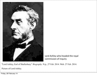Lord	
  Ashley	
  who	
  headed	
  the	
  royal	
  
commission	
  of	
  inquiry
"Lord Ashley, Earl of Shaftesbury." Biography. N.p., 27 Feb. 2014. Web. 27 Feb. 2014.
Picture of Lord Ashley.
Friday, 28 February 14

 