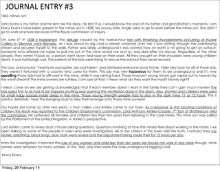 JOURNAL	
  ENTRY	
  #3
1842- Mines act
John Evans is my father and he lent me this diary. He lent it so, I would know the past of my father and grandfather’s moments. I am
Krony Evans I have been present in the mines act in 1838. My young sister, Angle used to go to work before the mines act. She didn’t
go to work anymore because of the Royal commission of inquiry.
On June 6th in 1838 it happened. The deluge caused by the twelve-hour rain with thrashing thunderstorms occurring at Huskar
Colliery in Silkstone, near Barnsley. As I was about to dig coal a stream smashed onto me. I was drifting through the overflowing
stream and secured myself to the walls. Father was deep underground I was worried how on earth is he going to get on surface.
Someone who offered me ropes to pull me out of the mine saved me and so, was dad after my rescue. Regardless of the other
people, they weren’t back so, a person went down tied rope on their waist. All they brought on their shoulders were young children
dead. It was horrifyingly sad. The parents of the kids were trying to rescue the kids but they never revived.
The boss announced “Twenty-six youngsters are soul-taken” and dismissed everyone back home. I feel very bad for all of those kids.
They weren’t fortuned with a country who cares for them. This job was very hazardous for them to be underground and it’s very
appalling those kids had to still work in the mine, while it was raining hard. Those innocent young miners got wiped out to heaven by
the worst stream? The mine owners are ruthless, I am sure of that. I mean what do they want the most? Money right?
I mean come on we are getting acknowledged that if each member doesn’t work in the family they can’t gain much money! The
kids aged five to six had to be trappers shutting and opening the ventilation doors in the seam. Also, women and children were used
for small edgy spaces inside deep in the mine. Those young strength people had to stay in the dark mine 11 or 12 hours. This is
painful, definitely I hear the banging souls to take their revenge onto those mine owners!!
Our hopes did come up after two years, a man called Lord Ashley came to our town. As a response to the laboring conditions of
children this result was reported to the Children Employment commission. Lord Anthony Ashley-Cooper, 7th Earl of Shaftesbury held
the commission. He outlawed all females and children less than ten years from laboring in the coal mines. This mine act was called
by the Parliament of the United Kingdom, in Ashley’s perspective.
Lord Ashley came to every door’s house asking questions. Questions involving of how the miners feel about working in the mines. I’ve
been talking to some of the people in town who were investigated. All of the citizens in this town told the truth. I noticed they say
injuries, breathing, black lungs, blue mark were severe and the adjustment being inside their for 12 hours per day.
From this investigation it banned the rule of any women and child less than ten years old should not work in any mine though, mine
owners were tempted for many workers. In the 1842, only men were the ones underground digging coal.
-Krony Evans

Friday, 28 February 14

 