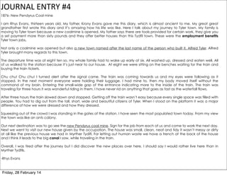JOURNAL	
  ENTRY	
  #4
1876- New Pendyrus Coal mine
I am Rhys Evans, thirteen years old. My father, Krony Evans gave me this diary, which is almost ancient to me. My great great
grandfather first wrote this diary and it’s amazing how his life was like. Here I talk about my journey to Tyler town. My family is
moving to Tyler town because a new coalmine is opened. My father says there are tools provided for certain work, they give you
a set payment more than sixty pounds and they offer better houses than this Tydfil town. These were the employment benefits
Tyler town jobs.
Not only a coalmine was opened but also a new town named after the last name of the person who built it, Alfred Tyler. Alfred
Tyler brought many regards to this town.
The departure time was at eight ten so, my whole family had to wake up early at six. All washed up, dressed and eaten well. All
of us walked to the station because it’s just near to our house. At eight we were sitting on the benches waiting for the train and
buying the train tickets.
Chu chu! Chu chu! I turned alert after the signal came. The train was coming towards us and my eyes were following as it
stopped. In the next moment everyone were holding their luggage, I had mine to, then my body moved itself without the
command of my brain. Entering the small-wide gap of the entrance indicating more to the inside of the train. The train was
traveling for three hours it was wonderful riding in them. I have never rid on anything that goes as fast as the waterfall flows.
After three hours the train slowed down and stopped. Getting off the train wasn’t easy because every single space was filled with
people. You had to dig out from the tall, short, wide and beautiful citizens of Tyler. When I stood on the platform it was a major
difference of how we were dressed and how they dressed.
Squeezing out of the crowd I was standing in the gates of the station. I have seen the most populated town today. From my view
the town was like an ants colony.
Our next destination was to go see the new Pendyrus coal mine. Sign for the job from each of us and come to work the next day.
Next we went to visit our new house given by the occupation. The house was small, clean, neat and tidy it wasn’t messy or dirty
at all like the previous house we had in Myrther Tydifl. For letting out human waste we have a trench at the back of the house
and I think it leads to the big canal I saw, while traveling in the train.
Overall, I was tired after the journey but I did discover the new places over here. I should say I would rather live here than in
Myrther Tydfils.
-Rhys Evans

Friday, 28 February 14

 