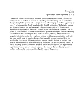 Journal Entry
Week 4
September 16, 2013 to September 20, 2013
This week at Pennsylvania American Water has been a week of networking and collaboration
with experience co-workers. In addition, to networking and collaborating with co-worker I had
the opportunity to finally witness the deployment of the table top project. I had the opportunity to
assist IT in hooking up the Tough book laptops for the table top training. The Table top training
is a simulation program that teaches the AW trainers on how operate the SAP system and
formalization program so that the trainers can train fellow AW employees. Afterward, I had the
chance to collaborate with Joi an AW communication specialist on using the companies branding
concept to market the executing brochure and the executive gift listing. The communication
specialist indicated to me that she was pleased with the work I designed and that the work I did
had made her job easier in branding. Hence, what I learned in my conversation with Joi on
branding has given me the ability to brand the e learning module I develop. In addition, I had
network with another office staff on polishing up my résumé. She provided positive feedback on
how to fix up my résumé. As the week ended the human resource director, Joan my internship
supervisor and human resource assistant took me out to lunch to show me their appreciation of
my hard work and offer me temp position. I gladly accepted the position.
 