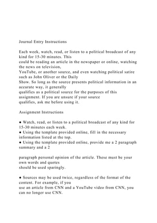 Journal Entry Instructions
Each week, watch, read, or listen to a political broadcast of any
kind for 15-30 minutes. This
could be reading an article in the newspaper or online, watching
the news on television,
YouTube, or another source, and even watching political satire
such as John Oliver or the Daily
Show. So long as the source presents political information in an
accurate way, it generally
qualifies as a political source for the purposes of this
assignment. If you are unsure if your source
qualifies, ask me before using it.
Assignment Instructions
● Watch, read, or listen to a political broadcast of any kind for
15-30 minutes each week.
● Using the template provided online, fill in the necessary
information listed at the top.
● Using the template provided online, provide me a 2 paragraph
summary and a 2
paragraph personal opinion of the article. These must be your
own words and quotes
should be used sparingly.
● Sources may be used twice, regardless of the format of the
content. For example, if you
use an article from CNN and a YouTube video from CNN, you
can no longer use CNN.
 