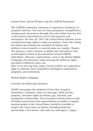 Journal Entry–Social Workers and the LGBTQ Population
The LGBTQ community continues to experience incidences of
prejudice and bias. Not only are these prejudices exemplified in
interpersonal interactions through slurs and violent acts but also
in the policies maintained in social work agencies and
institutions. On June 26, 2015, the United States Supreme Court
extended marriage rights to same-sex partners. Since this ruling,
the federal government has extended all federal and
military/veteran benefits to married same-sex couples. Despite
this progress, states continue to debate laws and policies that
would legalize forms of discrimination toward LGBTQ
individuals. Advocacy organizations, such as the Human Rights
Campaign, provide policy maps showing the different rights
provided in different states (see
http://www.hrc.org/state_maps). Social workers are expected to
fight to eliminate these inequalities throughout communities,
programs, and institutions.
Human Rights Campaign
Consider the following statement:
NASW encourages the adoption of laws that recognize
inheritance, insurance, same-sex marriage, child custody,
property, and other rights in lesbian, gay, bisexual, and
transgender relationships. The Association firmly believes that
all federal protections and responsibilities available to legally
married people in the United States should be available to
people who enter same sex unions (including domestic
partnerships, civil unions, and same sex marriages). 2 pages
 