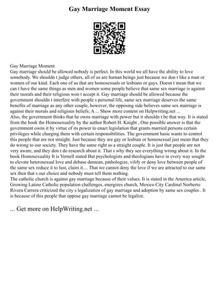 Gay Marriage Moment Essay
Gay Marriage Moment
Gay marriage should be allowed nobody is perfect. In this world we all have the ability to love
somebody. We shouldn t judge others, all of us are human beings just because we don t like a man or
women of our kind. Each one of us that are homosexuals or lesbians or gays. Doesn t mean that we
can t have the same things as men and women some people believe that same sex marriage is against
their morals and their religious won t accept it. Gay marriage should be allowed because the
government shouldn t interfere with people s personal life, same sex marriage deserves the same
benefits of marriage as any other couple, however, the opposing side believes same sex marriage is
against their morals and religious beliefs; A ... Show more content on Helpwriting.net ...
Also, the government thinks that he owns marriage with power but it shouldn t be that way. It is stated
from the book the Homosexuality by the author Robert H. Knight , One possible answer is that the
government owns it by virtue of its power to enact legislation that grants married persons certain
privileges while charging them with certain responsibilities. The government basic wants to control
this people that are not straight. Just because they are gay or lesbian or homosexual just mean that they
do wrong to our society. They have the same right as a straight couple. It is just that people are not
very aware, and they don t do research about it. That s why they see everything wrong about it. In the
book Homosexuality It is Vernell stated But psychologists and theologians have in every way sought
to elevate heterosexual love and debase demean, pathologize, vilify or deny love between people of
the same sex reduce it to lust, claim it.... That we cannot deny the love if we are attracted to our same
sex then that s our choice and nobody must tell them nothing.
The catholic church is against gay marriage because of their values. It is stated in the America article,
Growing Latino Catholic population challenges, energizes church, Mexico City Cardinal Norberto
Rivera Carrera criticized the city s legalization of gay marriage and adoption by same sex couples . It
is because of this people that oppose gay marriage cannot be legalize.
... Get more on HelpWriting.net ...
 
