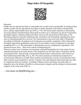 Slope Index Of Inequality
Education
People who are educated are likely to seek health care in order to have good health. According to Ross
and Wu, people who are educated are less likely to smoke and drink, more likely to be physically
active, and get regular health check ups (1995, p. 719). The article claims education is measured by
surveying students and determining which grade level they are in. Education can also be measured by
the highest degree or diploma obtained for those who have left school (Garcia McCarthy, p. 42).
Measuring education using this method provides researchers with information regarding how many
years of schooling people have received. This measurement is also seen in the study of Schneider.
According to Schneider, the highest level of education successfully completed is either indicated by
the highest educational qualification achieved or by the number of years of education or schooling
completed (2011, p. 2). The information is obtained from surveys completed by respondents. This
measure however, does ... Show more content on Helpwriting.net ...
There are various ways to measure socioeconomic and health inequalities but in the article, the two
methods that present an accurate picture of the inequalities are the slope index of inequality and the
concentration index. They provide a measurement based on their socioeconomic status and not on
their health (Garcia McCarthy 2012, p. 44). The article mentions an international comparison of
socioeconomic differences in health. Most countries used education as means of measurement while
other countries used occupation or income. Countries who used education and income data were able
to comparisons between countries. According to Munoz Arroyo and Sutton, the slope index of
inequality shows the relation of health in a socioeconomic category and the ranking of socioeconomic
category on the social scale (2007, p.
... Get more on HelpWriting.net ...
 