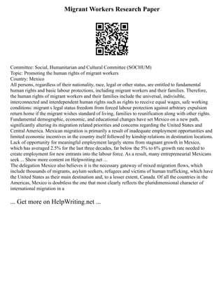 Migrant Workers Research Paper
Committee: Social, Humanitarian and Cultural Committee (SOCHUM)
Topic: Promoting the human rights of migrant workers
Country: Mexico
All persons, regardless of their nationality, race, legal or other status, are entitled to fundamental
human rights and basic labour protections, including migrant workers and their families. Therefore,
the human rights of migrant workers and their families include the universal, indivisible,
interconnected and interdependent human rights such as rights to receive equal wages, safe working
conditions: migrant s legal status freedom from forced labour protection against arbitrary expulsion
return home if the migrant wishes standard of living, families to reunification along with other rights.
Fundamental demographic, economic, and educational changes have set Mexico on a new path,
significantly altering its migration related priorities and concerns regarding the United States and
Central America. Mexican migration is primarily a result of inadequate employment opportunities and
limited economic incentives in the country itself followed by kinship relations in destination locations.
Lack of opportunity for meaningful employment largely stems from stagnant growth in Mexico,
which has averaged 2.5% for the last three decades, far below the 5% to 6% growth rate needed to
create employment for new entrants into the labour force. As a result, many entrepreneurial Mexicans
seek ... Show more content on Helpwriting.net ...
The delegation Mexico also believes it is the necessary gateway of mixed migration flows, which
include thousands of migrants, asylum seekers, refugees and victims of human trafficking, which have
the United States as their main destination and, to a lesser extent, Canada. Of all the countries in the
Americas, Mexico is doubtless the one that most clearly reflects the pluridimensional character of
international migration in a
... Get more on HelpWriting.net ...
 