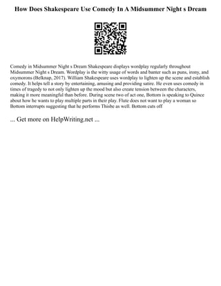 How Does Shakespeare Use Comedy In A Midsummer Night s Dream
Comedy in Midsummer Night s Dream Shakespeare displays wordplay regularly throughout
Midsummer Night s Dream. Wordplay is the witty usage of words and banter such as puns, irony, and
oxymorons (Belknap, 2017). William Shakespeare uses wordplay to lighten up the scene and establish
comedy. It helps tell a story by entertaining, amusing and providing satire. He even uses comedy in
times of tragedy to not only lighten up the mood but also create tension between the characters,
making it more meaningful than before. During scene two of act one, Bottom is speaking to Quince
about how he wants to play multiple parts in their play. Flute does not want to play a woman so
Bottom interrupts suggesting that he performs Thisbe as well. Bottom cuts off
... Get more on HelpWriting.net ...
 