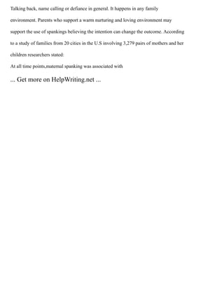 Talking back, name calling or defiance in general. It happens in any family
environment. Parents who support a warm nurturing and loving environment may
support the use of spankings believing the intention can change the outcome. According
to a study of families from 20 cities in the U.S involving 3,279 pairs of mothers and her
children researchers stated:
At all time points,maternal spanking was associated with
... Get more on HelpWriting.net ...
 