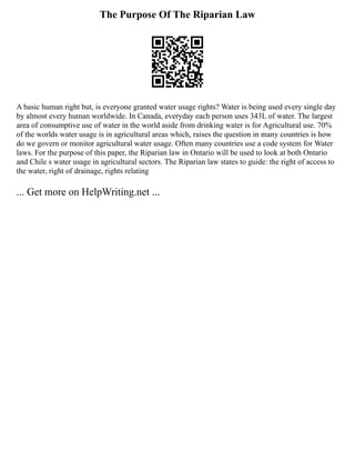 The Purpose Of The Riparian Law
A basic human right but, is everyone granted water usage rights? Water is being used every single day
by almost every human worldwide. In Canada, everyday each person uses 343L of water. The largest
area of consumptive use of water in the world aside from drinking water is for Agricultural use. 70%
of the worlds water usage is in agricultural areas which, raises the question in many countries is how
do we govern or monitor agricultural water usage. Often many countries use a code system for Water
laws. For the purpose of this paper, the Riparian law in Ontario will be used to look at both Ontario
and Chile s water usage in agricultural sectors. The Riparian law states to guide: the right of access to
the water, right of drainage, rights relating
... Get more on HelpWriting.net ...
 