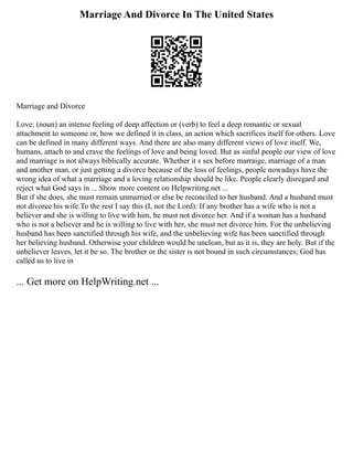 Marriage And Divorce In The United States
Marriage and Divorce
Love: (noun) an intense feeling of deep affection or (verb) to feel a deep romantic or sexual
attachment to someone or, how we defined it in class, an action which sacrifices itself for others. Love
can be defined in many different ways. And there are also many different views of love itself. We,
humans, attach to and crave the feelings of love and being loved. But as sinful people our view of love
and marriage is not always biblically accurate. Whether it s sex before marraige, marriage of a man
and another man, or just getting a divorce because of the loss of feelings, people nowadays have the
wrong idea of what a marriage and a loving relationship should be like. People clearly disregard and
reject what God says in ... Show more content on Helpwriting.net ...
But if she does, she must remain unmarried or else be reconciled to her husband. And a husband must
not divorce his wife.To the rest I say this (I, not the Lord): If any brother has a wife who is not a
believer and she is willing to live with him, he must not divorce her. And if a woman has a husband
who is not a believer and he is willing to live with her, she must not divorce him. For the unbelieving
husband has been sanctified through his wife, and the unbelieving wife has been sanctified through
her believing husband. Otherwise your children would be unclean, but as it is, they are holy. But if the
unbeliever leaves, let it be so. The brother or the sister is not bound in such circumstances; God has
called us to live in
... Get more on HelpWriting.net ...
 