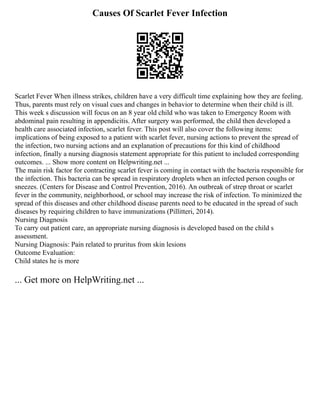 Causes Of Scarlet Fever Infection
Scarlet Fever When illness strikes, children have a very difficult time explaining how they are feeling.
Thus, parents must rely on visual cues and changes in behavior to determine when their child is ill.
This week s discussion will focus on an 8 year old child who was taken to Emergency Room with
abdominal pain resulting in appendicitis. After surgery was performed, the child then developed a
health care associated infection, scarlet fever. This post will also cover the following items:
implications of being exposed to a patient with scarlet fever, nursing actions to prevent the spread of
the infection, two nursing actions and an explanation of precautions for this kind of childhood
infection, finally a nursing diagnosis statement appropriate for this patient to included corresponding
outcomes. ... Show more content on Helpwriting.net ...
The main risk factor for contracting scarlet fever is coming in contact with the bacteria responsible for
the infection. This bacteria can be spread in respiratory droplets when an infected person coughs or
sneezes. (Centers for Disease and Control Prevention, 2016). An outbreak of strep throat or scarlet
fever in the community, neighborhood, or school may increase the risk of infection. To minimized the
spread of this diseases and other childhood disease parents need to be educated in the spread of such
diseases by requiring children to have immunizations (Pillitteri, 2014).
Nursing Diagnosis
To carry out patient care, an appropriate nursing diagnosis is developed based on the child s
assessment.
Nursing Diagnosis: Pain related to pruritus from skin lesions
Outcome Evaluation:
Child states he is more
... Get more on HelpWriting.net ...
 