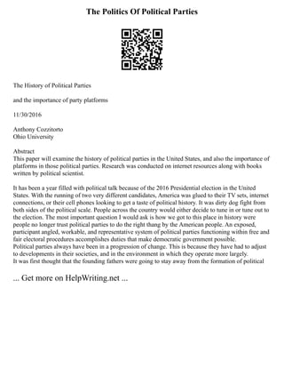 The Politics Of Political Parties
The History of Political Parties
and the importance of party platforms
11/30/2016
Anthony Cozzitorto
Ohio University
Abstract
This paper will examine the history of political parties in the United States, and also the importance of
platforms in those political parties. Research was conducted on internet resources along with books
written by political scientist.
It has been a year filled with political talk because of the 2016 Presidential election in the United
States. With the running of two very different candidates, America was glued to their TV sets, internet
connections, or their cell phones looking to get a taste of political history. It was dirty dog fight from
both sides of the political scale. People across the country would either decide to tune in or tune out to
the election. The most important question I would ask is how we got to this place in history were
people no longer trust political parties to do the right thang by the American people. An exposed,
participant angled, workable, and representative system of political parties functioning within free and
fair electoral procedures accomplishes duties that make democratic government possible.
Political parties always have been in a progression of change. This is because they have had to adjust
to developments in their societies, and in the environment in which they operate more largely.
It was first thought that the founding fathers were going to stay away from the formation of political
... Get more on HelpWriting.net ...
 