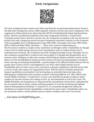 Early Aurignacians
The early Aurignacian layer contains only lithics and lacks the art and ornamentation pieces found in
the other three Aurignacian sections. Hahn originally wanted to call this layer proto Aurignacian, This
suggestion by Hahn related to his observation that AH III at Geißenklösterle lacked split based bone
points, which he considered the hallmark of the early Aurignacian (Nicholas J. Conard 2011).
Continued research shows that this is not the case, the Aurignacian occupation in the area fits the time
period of the early Aurignacian and not the proto Aurignacian sometimes referred to as the Fumanian,
with its geographic focus in Mediterranean Europe (Bon 2002; Teyssandier and Liolios 2003; Bolus
2004; Conard and Bolus 2006), (Nicholas J. ... Show more content on Helpwriting.net ...
The first answer could be as simple as they wiped them out through warfare. Neanderthals are thought
to have lived in smaller groups and not to have reproduced as much as modern humans due to
exploiting fewer resources, this would have given the Aurignacian people an easy advantage, but it is
also commonly accepted that it would not have been needed. It is thought that through better use of
resources and a willingness to take more resources that H.Sapiens Sapiens could have merely slowly
taken over from Neanderthals by taking up all the resources for their growing population resulting in
slowly starving the remaining Neanderthals. A good example of the different mindset between the two
groups when it came to food is what happened to cave bears when modern humans arrived.
Neanderthals and cave bears seem to have coexisted in a dynamic equilibrium with both species able
to survive in the same region over long periods of time. With the arrival of modern humans this
dynamic equilibrium was disturbed. Cave bear hunting was intensified and more bones show
anthropogenic modifications and even direct evidence of hunting (Münzel et al. 2001; Münzel and
Conard 2004b), (Nicholas J. Conard 2011). It wasn t only food that the groups would have had to
compete for, but also resources for crafting of tools, art, and instruments as well as fire wood. The
Middle Paleolithic and Aurignacian are characterized by concentrations of burnt bone, indicating that
the environment did not always contain sufficient quantities of wood for the heating and lighting
needs of both populations (Nicholas J. Conard 2011). It is commonly thought that without the
introduction on modern humans Neanderthals would not have gone extinct. Neanderthal culture was
not necessarily inferior, merely different and not suited to compete in the style it was forced
... Get more on HelpWriting.net ...
 