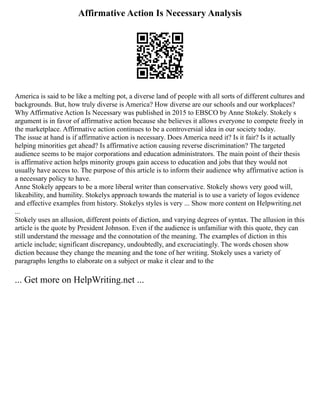 Affirmative Action Is Necessary Analysis
America is said to be like a melting pot, a diverse land of people with all sorts of different cultures and
backgrounds. But, how truly diverse is America? How diverse are our schools and our workplaces?
Why Affirmative Action Is Necessary was published in 2015 to EBSCO by Anne Stokely. Stokely s
argument is in favor of affirmative action because she believes it allows everyone to compete freely in
the marketplace. Affirmative action continues to be a controversial idea in our society today.
The issue at hand is if affirmative action is necessary. Does America need it? Is it fair? Is it actually
helping minorities get ahead? Is affirmative action causing reverse discrimination? The targeted
audience seems to be major corporations and education administrators. The main point of their thesis
is affirmative action helps minority groups gain access to education and jobs that they would not
usually have access to. The purpose of this article is to inform their audience why affirmative action is
a necessary policy to have.
Anne Stokely appears to be a more liberal writer than conservative. Stokely shows very good will,
likeability, and humility. Stokelys approach towards the material is to use a variety of logos evidence
and effective examples from history. Stokelys styles is very ... Show more content on Helpwriting.net
...
Stokely uses an allusion, different points of diction, and varying degrees of syntax. The allusion in this
article is the quote by President Johnson. Even if the audience is unfamiliar with this quote, they can
still understand the message and the connotation of the meaning. The examples of diction in this
article include; significant discrepancy, undoubtedly, and excruciatingly. The words chosen show
diction because they change the meaning and the tone of her writing. Stokely uses a variety of
paragraphs lengths to elaborate on a subject or make it clear and to the
... Get more on HelpWriting.net ...
 