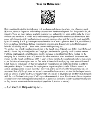 Plans for Retirement
Retirement is often in the front of many U.S. workers minds during their later year of employment.
However, the most important undertakings of retirement happen during ones first few years in the job
industry. There are many options available to employees and employers alike, and to make the proper
decision one must have at least a basic understanding of opportunities made accessible to them. This
paper will discuss the individual retirement accounts, pensions plans and the benefits made available
by social security. It will go into depth on the benefits are of a 401k plan and Roth IRA, the difference
between defined benefit and defined contribution pensions, and discuss who is eligible for certain
benefits afforded by social ... Show more content on Helpwriting.net ...
Yet another type of individual retirement plan is the Keogh plan. A Keogh plan differs from IRAs and
401(k) s in that they are designed for self employed professionals, typically small business owners.
Full time employees of a small business must be included in the plan if they have worked for the
company for at least three years. (3) As with the other retirement plans mentioned, one cannot take
money out of a Keogh until the age of 59 ½ years without penalty. Keogh plans also allow individuals
to put their funds into the plan on a tax free basis, with the individual paying taxes upon withdrawal.
Small business owners can set their own eligibility requirements for employees to meet in order to
take part in a Keogh. For example the employer can require employees to be full time, to meet a
certain age requirement (cannot exceed 21 however), and to have worked for the company for a set
amount of time. (3) Keogh plans are attractive to small business owners because the funds put into the
plan are allowed to grow tax free, however owners who invest in a Keogh plan need to weigh the costs
with the benefits in order to gauge if a Keogh makes economical sense. Pensions are also an important
consideration when making plans for retirement. A pension is similar to an individual retirement plans
as they involve an account that the employee pays into. A pension is a steady
... Get more on HelpWriting.net ...
 
