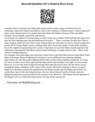 Beowulf Qualities Of A Modern Hero Essay
A modern hero is someone who helps their people and has made a huge contribution for the
community. Dante the Pilgrim downfall as a hero is his weakness of human nature. I believe Beowulf
shows more characteristics of a modern hero than Dante the Pilgrim, because of his incredible
strength, moral strength, generosity, and bravery.
An example of weakness in human nature is when Virgil says to Dante: Still? Still like the other fools,
says the stern Mantuan poet, the personification of reason: ... There is no place for pity here. Who is
more arrogant within his soul, who is more impious than one who dares to sorrow at God s judgment?
(Canto 20) To Virgil, Dante s fault is nothing small. He is not merely guilty of some little weakness
but of the impiety of questioning God s justice. Virgil does not say how Dante should respond to the
sufferings of the damned. Should he rejoice at their sufferings or simply look on with ... Show more
content on Helpwriting.net ...
For example, Luke Skywalker uses the power of the Force in the Star Wars movies while Harry Potter
fights with magic. Beowulf fighting his monsters is not so different from superman fighting
supervillains or Luke Skywalker fighting Darth Vader or Harry Potter fighting Voldemort. It is hard
for a hero to take a more direct approach then Beowulf he rips Grendel s arm right out of its socket.
However, it is not only feats of physical strength that make Beowulf a hero. He also shows moral
strength by being a champion of the values of his society. Beowulf s boasting is shown as a good
thing; he is showing everyone his qualifications for being a leader and is building up his fame in a
world where fame is the only thing that lasts. He also shows himself worthy of heroic status by
displaying generosity in giving much of his treasure to his followers. This makes him the opposite of
the dragon, who is a villain precisely because it keeps all the treasure for
... Get more on HelpWriting.net ...
 