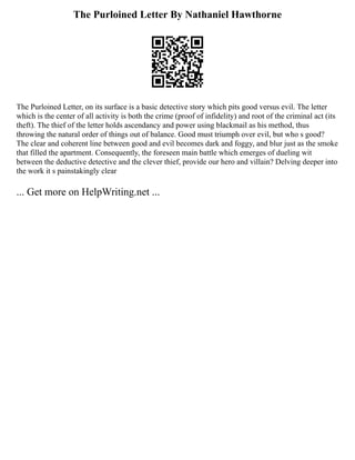 The Purloined Letter By Nathaniel Hawthorne
The Purloined Letter, on its surface is a basic detective story which pits good versus evil. The letter
which is the center of all activity is both the crime (proof of infidelity) and root of the criminal act (its
theft). The thief of the letter holds ascendancy and power using blackmail as his method, thus
throwing the natural order of things out of balance. Good must triumph over evil, but who s good?
The clear and coherent line between good and evil becomes dark and foggy, and blur just as the smoke
that filled the apartment. Consequently, the foreseen main battle which emerges of dueling wit
between the deductive detective and the clever thief, provide our hero and villain? Delving deeper into
the work it s painstakingly clear
... Get more on HelpWriting.net ...
 