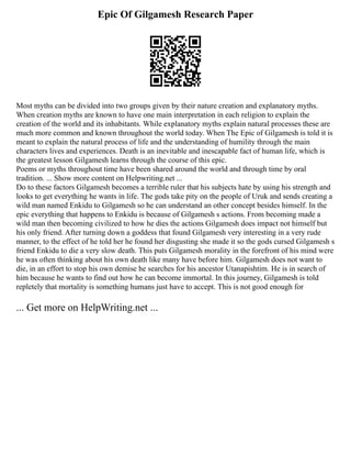 Epic Of Gilgamesh Research Paper
Most myths can be divided into two groups given by their nature creation and explanatory myths.
When creation myths are known to have one main interpretation in each religion to explain the
creation of the world and its inhabitants. While explanatory myths explain natural processes these are
much more common and known throughout the world today. When The Epic of Gilgamesh is told it is
meant to explain the natural process of life and the understanding of humility through the main
characters lives and experiences. Death is an inevitable and inescapable fact of human life, which is
the greatest lesson Gilgamesh learns through the course of this epic.
Poems or myths throughout time have been shared around the world and through time by oral
tradition. ... Show more content on Helpwriting.net ...
Do to these factors Gilgamesh becomes a terrible ruler that his subjects hate by using his strength and
looks to get everything he wants in life. The gods take pity on the people of Uruk and sends creating a
wild man named Enkidu to Gilgamesh so he can understand an other concept besides himself. In the
epic everything that happens to Enkidu is because of Gilgamesh s actions. From becoming made a
wild man then becoming civilized to how he dies the actions Gilgamesh does impact not himself but
his only friend. After turning down a goddess that found Gilgamesh very interesting in a very rude
manner, to the effect of he told her he found her disgusting she made it so the gods cursed Gilgamesh s
friend Enkidu to die a very slow death. This puts Gilgamesh morality in the forefront of his mind were
he was often thinking about his own death like many have before him. Gilgamesh does not want to
die, in an effort to stop his own demise he searches for his ancestor Utanapishtim. He is in search of
him because he wants to find out how he can become immortal. In this journey, Gilgamesh is told
repletely that mortality is something humans just have to accept. This is not good enough for
... Get more on HelpWriting.net ...
 