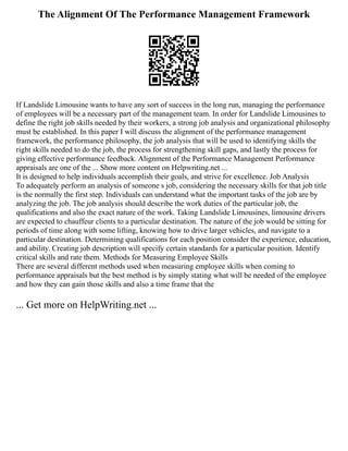 The Alignment Of The Performance Management Framework
If Landslide Limousine wants to have any sort of success in the long run, managing the performance
of employees will be a necessary part of the management team. In order for Landslide Limousines to
define the right job skills needed by their workers, a strong job analysis and organizational philosophy
must be established. In this paper I will discuss the alignment of the performance management
framework, the performance philosophy, the job analysis that will be used to identifying skills the
right skills needed to do the job, the process for strengthening skill gaps, and lastly the process for
giving effective performance feedback. Alignment of the Performance Management Performance
appraisals are one of the ... Show more content on Helpwriting.net ...
It is designed to help individuals accomplish their goals, and strive for excellence. Job Analysis
To adequately perform an analysis of someone s job, considering the necessary skills for that job title
is the normally the first step. Individuals can understand what the important tasks of the job are by
analyzing the job. The job analysis should describe the work duties of the particular job, the
qualifications and also the exact nature of the work. Taking Landslide Limousines, limousine drivers
are expected to chauffeur clients to a particular destination. The nature of the job would be sitting for
periods of time along with some lifting, knowing how to drive larger vehicles, and navigate to a
particular destination. Determining qualifications for each position consider the experience, education,
and ability. Creating job description will specify certain standards for a particular position. Identify
critical skills and rate them. Methods for Measuring Employee Skills
There are several different methods used when measuring employee skills when coming to
performance appraisals but the best method is by simply stating what will be needed of the employee
and how they can gain those skills and also a time frame that the
... Get more on HelpWriting.net ...
 