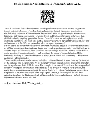 Characteristics And Differences Of Anton Chekov And...
Anton Chekov and Bertolt Brecht are two theatre practitioners whose work has had a significant
impact on the development of modern theatrical practices. Both of these men s contributions
revolutionised the nature of theatre at their time and their work has greatly shaped modern acting
techniques and theatre conventions. However, Brecht and Chekhov share more differences than
similarities in the way they approached theatre. These differences are strikingly evident while
examining their plays. This essay will identify these key differences between Brecht and Chekov and
will examine how the different approaches affect each practitioners work.
Firstly, one of the most notable differences between Chekhov and Brecht is the aims that they wished
to fulfil through theatre. Brecht viewed theatre as a vehicle to critique the society in which he lived in
order to inspire his audience to enact social and political change. However, Chekhov s work focused
on the creation of an authentic reality which highlights the nature of human behaviour. Highly
influenced by living in Germany at the time of World War II, Brecht was troubled by ... Show more
content on Helpwriting.net ...
The orchard is only relevant due to each individual s relationship with it, again directing the attention
of the audience onto the characters. We see the cherry orchard through the lens of different characters
and the significance that it holds for them. For example, in the case of Renveskaya, the cherry orchard
is the key to her past, her childhood and is terrified at the thought of losing it. For Lopakhin, the
orchard represents opportunity, a chance for him to finally prove himself and distance himself from
his past life as a lower class citizen. From Anya s point of view, it the change in her life; after
returning from Paris her life is completely different and the cherry orchard doesn t embody the same
importance for her as it once did. She
... Get more on HelpWriting.net ...
 