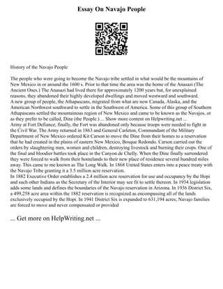 Essay On Navajo People
History of the Navajo People
The people who were going to become the Navajo tribe settled in what would be the mountains of
New Mexico in or around the 1600 s. Prior to that time the area was the home of the Anasazi (The
Ancient Ones.) The Anasazi had lived there for approximately 1200 years but, for unexplained
reasons, they abandoned their highly developed dwellings and moved westward and southward.
A new group of people, the Athapascans, migrated from what are now Canada, Alaska, and the
American Northwest southward to settle in the Southwest of America. Some of this group of Southern
Athapascans settled the mountainous region of New Mexico and came to be known as the Navajos, or
as they prefer to be called, Dine (the People.) ... Show more content on Helpwriting.net ...
Army at Fort Defiance; finally, the Fort was abandoned only because troops were needed to fight in
the Civil War. The Army returned in 1863 and General Carleton, Commandant of the Military
Department of New Mexico ordered Kit Carson to move the Dine from their homes to a reservation
that he had created in the plains of eastern New Mexico, Bosque Redondo. Carson carried out the
orders by slaughtering men, women and children, destroying livestock and burning their crops. One of
the final and bloodier battles took place in the Canyon de Chelly. When the Dine finally surrendered
they were forced to walk from their homelands to their new place of residence several hundred miles
away. This came to me known as The Long Walk. In 1868 United States enters into a peace treaty with
the Navajo Tribe granting it a 3.5 million acre reservation.
In 1882 Executive Order establishes a 2.4 million acre reservation for use and occupancy by the Hopi
and such other Indians as the Secretary of the Interior may see fit to settle thereon. In 1934 legislation
adds some lands and defines the boundaries of the Navajo reservation in Arizona. In 1936 District Six,
a 499,258 acre area within the 1882 reservation is recognized as encompassing all of the lands
exclusively occupied by the Hopi. In 1941 District Six is expanded to 631,194 acres; Navajo families
are forced to move and never compensated or provided
... Get more on HelpWriting.net ...
 