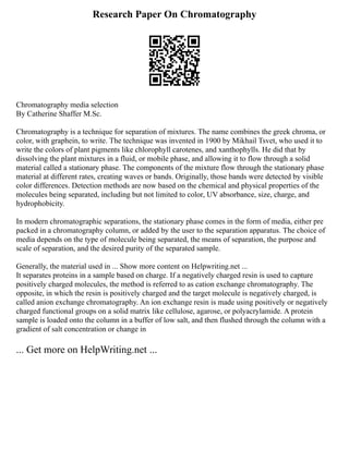 Research Paper On Chromatography
Chromatography media selection
By Catherine Shaffer M.Sc.
Chromatography is a technique for separation of mixtures. The name combines the greek chroma, or
color, with graphein, to write. The technique was invented in 1900 by Mikhail Tsvet, who used it to
write the colors of plant pigments like chlorophyll carotenes, and xanthophylls. He did that by
dissolving the plant mixtures in a fluid, or mobile phase, and allowing it to flow through a solid
material called a stationary phase. The components of the mixture flow through the stationary phase
material at different rates, creating waves or bands. Originally, those bands were detected by visible
color differences. Detection methods are now based on the chemical and physical properties of the
molecules being separated, including but not limited to color, UV absorbance, size, charge, and
hydrophobicity.
In modern chromatographic separations, the stationary phase comes in the form of media, either pre
packed in a chromatography column, or added by the user to the separation apparatus. The choice of
media depends on the type of molecule being separated, the means of separation, the purpose and
scale of separation, and the desired purity of the separated sample.
Generally, the material used in ... Show more content on Helpwriting.net ...
It separates proteins in a sample based on charge. If a negatively charged resin is used to capture
positively charged molecules, the method is referred to as cation exchange chromatography. The
opposite, in which the resin is positively charged and the target molecule is negatively charged, is
called anion exchange chromatography. An ion exchange resin is made using positively or negatively
charged functional groups on a solid matrix like cellulose, agarose, or polyacrylamide. A protein
sample is loaded onto the column in a buffer of low salt, and then flushed through the column with a
gradient of salt concentration or change in
... Get more on HelpWriting.net ...
 