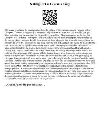 Sinking Of The Lusitania Essay
The source is valuable for understanding how the sinking of the Lusitania caused violence within
Liverpool. The source suggests that one reason why the riots occurred was due to public outrage. O
Mara states that that the names of the drowned were appalling . This is supported by the fact that
Liverpool was Lusitania s home port . This would have caused locals to feel personally attacked by
the sinking of the Lusitania. To add, the majority of those who were lost in the sinking were from the
Merseyside. Over 150 of those who died were from the city of Liverpool, this would have added to the
rage of the riots as the tight knit community would have known people affected by the sinking, O
Mara goes on to talk of the cries of the women whose ... Show more content on Helpwriting.net ...
Clearly depicting a scene in which the police forces were not turning a blind eye to the anti German
violence. The provenance of the source adds to its significance when discussing public outrage as a
reason to why the anti German riots occurred, the source is from Pat O Mara, a man growing up in
Liverpool during the riots, O Mara would have a particular insight into the reaction of a soldier to the
Lusitania, O Mara was a ordinary seaman , O Mara also states that he had connections with those who
were killed in the sinking, meaning O Mara s anger toward the Germans also represents the other 2000
rioters during May 1915. However the source does not address all the elements of anti German
outrage, prior to 1915 there was already major anti German propaganda, one example is The Battle of
Dorking which depicts Britain being invaded by German speakers, this may have been caused by the
increasing number of German immigrants arriving in Britain. Overall, the source is significant when
discussing public outrage as a reason for the anti German riots because the author has a first hand
account of the riots, which he mentions the anger of the
... Get more on HelpWriting.net ...
 