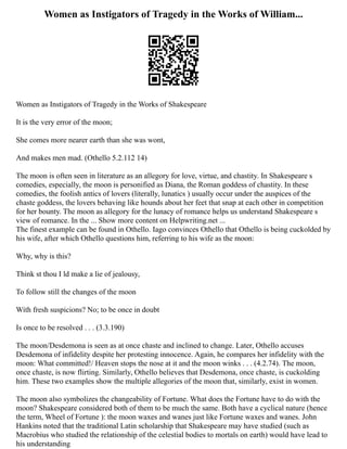 Women as Instigators of Tragedy in the Works of William...
Women as Instigators of Tragedy in the Works of Shakespeare
It is the very error of the moon;
She comes more nearer earth than she was wont,
And makes men mad. (Othello 5.2.112 14)
The moon is often seen in literature as an allegory for love, virtue, and chastity. In Shakespeare s
comedies, especially, the moon is personified as Diana, the Roman goddess of chastity. In these
comedies, the foolish antics of lovers (literally, lunatics ) usually occur under the auspices of the
chaste goddess, the lovers behaving like hounds about her feet that snap at each other in competition
for her bounty. The moon as allegory for the lunacy of romance helps us understand Shakespeare s
view of romance. In the ... Show more content on Helpwriting.net ...
The finest example can be found in Othello. Iago convinces Othello that Othello is being cuckolded by
his wife, after which Othello questions him, referring to his wife as the moon:
Why, why is this?
Think st thou I ld make a lie of jealousy,
To follow still the changes of the moon
With fresh suspicions? No; to be once in doubt
Is once to be resolved . . . (3.3.190)
The moon/Desdemona is seen as at once chaste and inclined to change. Later, Othello accuses
Desdemona of infidelity despite her protesting innocence. Again, he compares her infidelity with the
moon: What committed!/ Heaven stops the nose at it and the moon winks . . . (4.2.74). The moon,
once chaste, is now flirting. Similarly, Othello believes that Desdemona, once chaste, is cuckolding
him. These two examples show the multiple allegories of the moon that, similarly, exist in women.
The moon also symbolizes the changeability of Fortune. What does the Fortune have to do with the
moon? Shakespeare considered both of them to be much the same. Both have a cyclical nature (hence
the term, Wheel of Fortune ): the moon waxes and wanes just like Fortune waxes and wanes. John
Hankins noted that the traditional Latin scholarship that Shakespeare may have studied (such as
Macrobius who studied the relationship of the celestial bodies to mortals on earth) would have lead to
his understanding
 