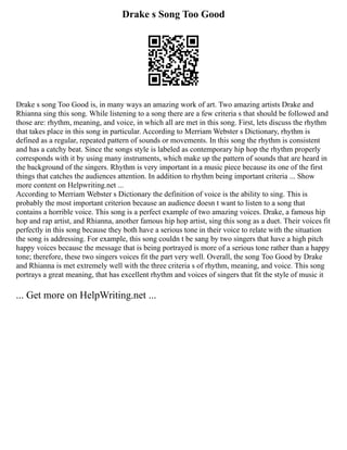 Drake s Song Too Good
Drake s song Too Good is, in many ways an amazing work of art. Two amazing artists Drake and
Rhianna sing this song. While listening to a song there are a few criteria s that should be followed and
those are: rhythm, meaning, and voice, in which all are met in this song. First, lets discuss the rhythm
that takes place in this song in particular. According to Merriam Webster s Dictionary, rhythm is
defined as a regular, repeated pattern of sounds or movements. In this song the rhythm is consistent
and has a catchy beat. Since the songs style is labeled as contemporary hip hop the rhythm properly
corresponds with it by using many instruments, which make up the pattern of sounds that are heard in
the background of the singers. Rhythm is very important in a music piece because its one of the first
things that catches the audiences attention. In addition to rhythm being important criteria ... Show
more content on Helpwriting.net ...
According to Merriam Webster s Dictionary the definition of voice is the ability to sing. This is
probably the most important criterion because an audience doesn t want to listen to a song that
contains a horrible voice. This song is a perfect example of two amazing voices. Drake, a famous hip
hop and rap artist, and Rhianna, another famous hip hop artist, sing this song as a duet. Their voices fit
perfectly in this song because they both have a serious tone in their voice to relate with the situation
the song is addressing. For example, this song couldn t be sang by two singers that have a high pitch
happy voices because the message that is being portrayed is more of a serious tone rather than a happy
tone; therefore, these two singers voices fit the part very well. Overall, the song Too Good by Drake
and Rhianna is met extremely well with the three criteria s of rhythm, meaning, and voice. This song
portrays a great meaning, that has excellent rhythm and voices of singers that fit the style of music it
... Get more on HelpWriting.net ...
 