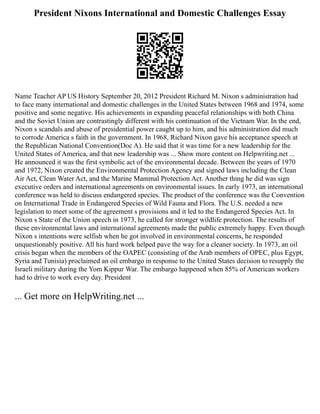 President Nixons International and Domestic Challenges Essay
Name Teacher AP US History September 20, 2012 President Richard M. Nixon s administration had
to face many international and domestic challenges in the United States between 1968 and 1974, some
positive and some negative. His achievements in expanding peaceful relationships with both China
and the Soviet Union are contrastingly different with his continuation of the Vietnam War. In the end,
Nixon s scandals and abuse of presidential power caught up to him, and his administration did much
to corrode America s faith in the government. In 1968, Richard Nixon gave his acceptance speech at
the Republican National Convention(Doc A). He said that it was time for a new leadership for the
United States of America, and that new leadership was ... Show more content on Helpwriting.net ...
He announced it was the first symbolic act of the environmental decade. Between the years of 1970
and 1972, Nixon created the Environmental Protection Agency and signed laws including the Clean
Air Act, Clean Water Act, and the Marine Mammal Protection Act. Another thing he did was sign
executive orders and international agreements on environmental issues. In early 1973, an international
conference was held to discuss endangered species. The product of the conference was the Convention
on International Trade in Endangered Species of Wild Fauna and Flora. The U.S. needed a new
legislation to meet some of the agreement s provisions and it led to the Endangered Species Act. In
Nixon s State of the Union speech in 1973, he called for stronger wildlife protection. The results of
these environmental laws and international agreements made the public extremely happy. Even though
Nixon s intentions were selfish when he got involved in environmental concerns, he responded
unquestionably positive. All his hard work helped pave the way for a cleaner society. In 1973, an oil
crisis began when the members of the OAPEC (consisting of the Arab members of OPEC, plus Egypt,
Syria and Tunisia) proclaimed an oil embargo in response to the United States decision to resupply the
Israeli military during the Yom Kippur War. The embargo happened when 85% of American workers
had to drive to work every day. President
... Get more on HelpWriting.net ...
 