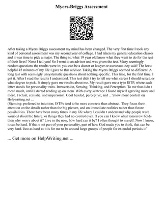 Myers-Briggs Assessment
After taking a Myers Briggs assessment my mind has been changed. The very first time I took any
kind of personal assessment was my second year of college. I had taken my general education classes
and it was time to pick a major. The thing is, what 19 year old know what they want to do for the rest
of their lives? None I tell you! So I went to an advisor and was given the test. Many seemingly
random questions the results were in; you can be a doctor or lawyer or astronaut they said! The least
helpful 45 minutes of my life I gave to that advisor. Taking the Myers Briggs seemed no different. A
long test with seemingly unsystematic questions about nothing specific. This time, for the first time, I
got it. After I read the results I understood. This test didn t try to tell me what career I should select, or
what degree to pick. It simply gave me results about me. My result gave me a type ISTP, where each
letter stands for personality traits. Introversion, Sensing, Thinking, and Perception. To me that didn t
mean much, until I started reading up on them. With every sentence I found myself agreeing more and
more. Factual, realistic, and impersonal. Cool headed, perceptive, and ... Show more content on
Helpwriting.net ...
(S)ensing: preferred to intuition; ISTPs tend to be more concrete than abstract. They focus their
attention on the details rather than the big picture, and on immediate realities rather than future
possibilities. There have been many times in my life where I couldn t understand why people were
worried about the future, or things they had no control over. If you can t know what tomorrow holds
then why worry about it? Live in the now, how hard can it be? I often thought to myself. Now I know,
it can be hard. If that s not part of your personality, part of how God made you to think, that can be
very hard. Just as hard as it is for me to be around large groups of people for extended periods of
... Get more on HelpWriting.net ...
 