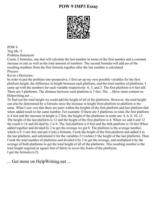 POW 9 IMP3 Essay
POW 9
Trig Ms. T
Problem Statement:
Create 2 formulas, one that will calculate the last number in terms of the first number and a constant
increase in rate as well as the total amount of numbers. The second formula will add ass of the
resulting numbers from the first formula together after the last number is calculated.
Process:
Kevin s Decisions:
In order to put the problem into perspective, I first set up my own possible variables for the first
platform height, the difference in height between each platform, and the total number of platforms. I
came up with the numbers for each variable respectively: 6, 3, and 3. The first platform is 6 feet tall.
There are 3 platforms. The distance between each platform is 3 feet. The ... Show more content on
Helpwriting.net ...
To find out the total height we could add the height of all of the platforms. However, the total height
can also be determined by a formula since the increase in height from platform to platform is the
same. What I saw was that there are pairs within the heights of the first platform and last platform that
when added result to the same number. For example: If there are 5 platforms in total, the first platform
is 4 feet and the increase in height is 2 feet, the height of the platforms in order are: 4, 6, 8, 10, 12.
The height of the last platform is 12 and the height of the first platform is 4. When we add 4 and 12
the result is 16 and divided by 2 is 8. The 2nd platform is 6 feet and the 4rth platform is 10 feet When
added together and divided by 2 to get the average we get 8. The platform is the average number,
which is 8. I saw this and put it into a formula. I took the height of the first platform and added it to
the last platform, and substituted it for the variables f+l (where l=the height of the last platform). Then
I took the total number of platforms and divided it by 2 to get the average, and multiplied it by the
average of both platforms to get the total height of all of the platforms. This resulting number is the
total length required in square feet of fabric to cover the fronts of the platforms.
I got the formula (x/2)
... Get more on HelpWriting.net ...
 