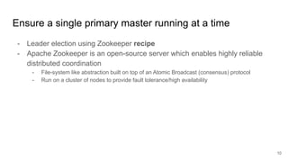 Ensure a single primary master running at a time
- Leader election using Zookeeper recipe
- Apache Zookeeper is an open-source server which enables highly reliable
distributed coordination
- File-system like abstraction built on top of an Atomic Broadcast (consensus) protocol
- Run on a cluster of nodes to provide fault tolerance/high availability
10
 